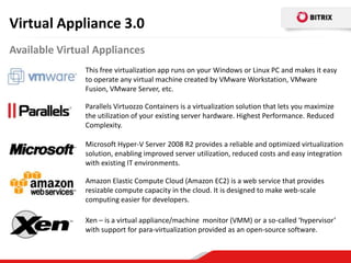 Virtual Appliance 3.0
Available Virtual Appliances
               This free virtualization app runs on your Windows or Linux PC and makes it easy
               to operate any virtual machine created by VMware Workstation, VMware
               Fusion, VMware Server, etc.

               Parallels Virtuozzo Containers is a virtualization solution that lets you maximize
               the utilization of your existing server hardware. Highest Performance. Reduced
               Complexity.

               Microsoft Hyper-V Server 2008 R2 provides a reliable and optimized virtualization
               solution, enabling improved server utilization, reduced costs and easy integration
               with existing IT environments.

               Amazon Elastic Compute Cloud (Amazon EC2) is a web service that provides
               resizable compute capacity in the cloud. It is designed to make web-scale
               computing easier for developers.

               Xen – is a virtual appliance/machine monitor (VMM) or a so-called ‘hypervisor’
               with support for para-virtualization provided as an open-source software.
 