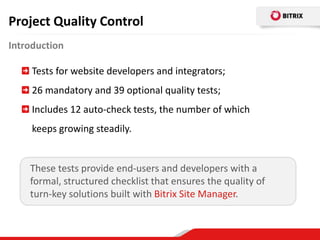 Project Quality Control
Introduction

     Tests for website developers and integrators;
     26 mandatory and 39 optional quality tests;
     Includes 12 auto-check tests, the number of which
     keeps growing steadily.


    These tests provide end-users and developers with a
    formal, structured checklist that ensures the quality of
    turn-key solutions built with Bitrix Site Manager.
 