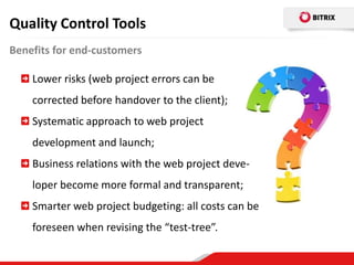 Quality Control Tools
Benefits for end-customers

    Lower risks (web project errors can be
    corrected before handover to the client);
    Systematic approach to web project
    development and launch;
    Business relations with the web project deve-
    loper become more formal and transparent;
    Smarter web project budgeting: all costs can be
    foreseen when revising the “test-tree”.
 