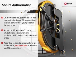 Secure Authorization


 On most websites, passwords are not
 transmitted using an SSL connection -
 this can compromise your personal
 data security.

 An SSL certificate doesn’t cost a
 lot, but many site owners are
 burdened with the strict requirements
 of SSL.

 According to the statistics we have at
 our disposal, less than 20% of websites
 use SSL connection.
 