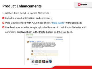 Product Enhancements
Updated Live Feed in Social Network
  Includes unread notifications and comments;
  Page view extended with AJAX mode shows “More events” without reload;
  Live Feed now includes images uploaded by users in their Photo Galleries with
  comments displayed both in the Photo Gallery and the Live Feed.
 