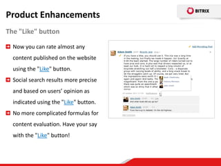 Product Enhancements
The "Like" button

  Now you can rate almost any
  content published on the website
  using the "Like" button.
  Social search results more precise
  and based on users’ opinion as
  indicated using the "Like" button.
  No more complicated formulas for
  content evaluation. Have your say
  with the "Like" button!
 
