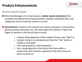 Product Enhancements
Precise search results
  Bitrix Site Manager v11.0 now features a better search mechanism that
  considers word placement and punctuation, excludes redundant data, and
  categorizes search results by section or source.

  Social Search is based on the rank of users active in groups or communities,
  general content evaluation, etc. The more often the content is ‘liked’, the
  higher its position in the Social Search results.

           o Content rating depends on the number of users who “liked” it;
           o Content rating is re-evaluated each time the "Like" button is
             clicked or unclicked;
           o User rating (status) is also factored in;
           o User rating depends on the status they have within a
             community: their position, popularity, how active they are,
             points earned, etc.
 
