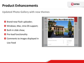 Product Enhancements
Updated Photo Gallery with new themes


   Brand-new Flash uploader;
   Windows, Mac, Unix OS support;
   Built-in slide show;
   Pre-load functionality
   Comments to images displayed in
   Live Feed
 