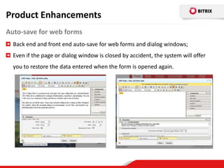 Product Enhancements
Auto-save for web forms
  Back end and front end auto-save for web forms and dialog windows;
  Even if the page or dialog window is closed by accident, the system will offer
  you to restore the data entered when the form is opened again.
 