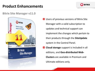 Product Enhancements
Bitrix Site Manager v11.0
                            Users of previous versions of Bitrix Site
                            Manager with a valid subscription to
                            updates and technical support can
                            implement the changes which pertain to
                            their products through the SiteUpdate
                            system in the Control Panel.
                            Cloud storage support is included in all
                            editions, and Geo-distributed Web-
                            Clusters are available in Premium and
                            Ultimate editions only.
 