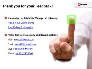 Thank you for your Feedback!

  You can try out Bitrix Site Manager v11.0 using:
  Free 3-Hour Online Demo
  Free 30-Day Trial Version

  Please feel free to ask any additional questions:
  Web: www.bitrixsoft.com
  Email: sales@bitrixsoft.com
  Skype: consult.bitrixsoft
  Phone: +1.703.740.8301
 