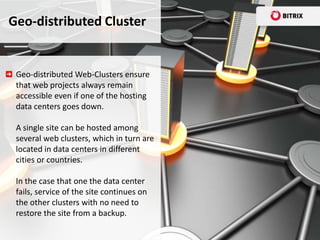 Geo-distributed Cluster


 Geo-distributed Web-Clusters ensure
 that web projects always remain
 accessible even if one of the hosting
 data centers goes down.

 A single site can be hosted among
 several web clusters, which in turn are
 located in data centers in different
 cities or countries.

 In the case that one the data center
 fails, service of the site continues on
 the other clusters with no need to
 restore the site from a backup.
 