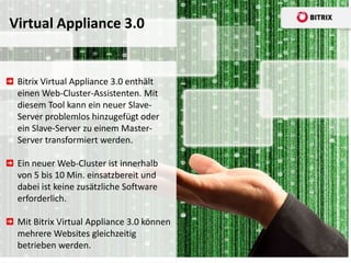 Virtual Appliance 3.0


 Bitrix Virtual Appliance 3.0 enthält
 einen Web-Cluster-Assistenten. Mit
 diesem Tool kann ein neuer Slave-
 Server problemlos hinzugefügt oder
 ein Slave-Server zu einem Master-
 Server transformiert werden.

 Ein neuer Web-Cluster ist innerhalb
 von 5 bis 10 Min. einsatzbereit und
 dabei ist keine zusätzliche Software
 erforderlich.

 Mit Bitrix Virtual Appliance 3.0 können
 mehrere Websites gleichzeitig
 betrieben werden.
 