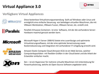 Virtual Appliance 3.0
Verfügbare Virtual Appliances
               Diese kostenlose Virtualisierungsanwendung läuft auf Windows oder Linux und
               ermöglicht eine einfache Steuerung von beliebigen virtuellen Maschinen, die mit
               VMware Workstation, VMware Fusion, VMware Server, etc. erstellt sind.

               Parallels Virtuozzo Containers ist eine Software, mit der die vorhandene Server-
               Hardware maximal genutzt werden kann.


               Microsoft Hyper-V Server 2008 R2 bietet eine zuverlässige und optimierte
               Virtualisierungssoftware, mit der eine optimale Servernutzung sowie
               Kostenreduzierung und Integration mit vorhandener IT-Umgebung erreicht wird.

               Amazon Elastic Compute Cloud (Amazon EC2) ist ein Web-Service, welcher
               Computerkapazitäten mit flexiblen Größen in der Cloud bietet und die Arbeit der
               Entwickler einfacher macht.

               Xen – ist ein Hypervisor für mehrere virtuelle Maschinen mit Unterstützung für
               Paravirtualisierung, welche als Open-Source Software angeboten wird.
 