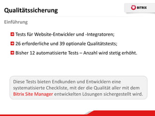 Qualitätssicherung
Einführung

    Tests für Website-Entwickler und -Integratoren;
    26 erforderliche und 39 optionale Qualitätstests;
    Bisher 12 automatisierte Tests – Anzahl wird stetig erhöht.




   Diese Tests bieten Endkunden und Entwicklern eine
   systematisierte Checkliste, mit der die Qualität aller mit dem
   Bitrix Site Manager entwickelten Lösungen sichergestellt wird.
 