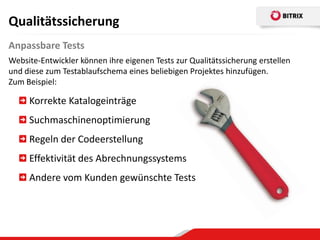 Qualitätssicherung
Anpassbare Tests
Website-Entwickler können ihre eigenen Tests zur Qualitätssicherung erstellen
und diese zum Testablaufschema eines beliebigen Projektes hinzufügen.
Zum Beispiel:

     Korrekte Katalogeinträge
     Suchmaschinenoptimierung
     Regeln der Codeerstellung
     Effektivität des Abrechnungssystems
     Andere vom Kunden gewünschte Tests
 