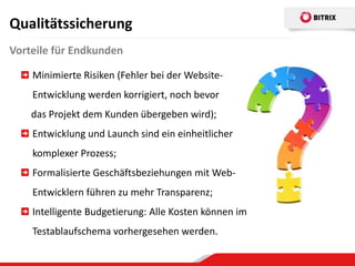 Qualitätssicherung
Vorteile für Endkunden

    Minimierte Risiken (Fehler bei der Website-
    Entwicklung werden korrigiert, noch bevor
    das Projekt dem Kunden übergeben wird);
    Entwicklung und Launch sind ein einheitlicher
    komplexer Prozess;
    Formalisierte Geschäftsbeziehungen mit Web-
    Entwicklern führen zu mehr Transparenz;
    Intelligente Budgetierung: Alle Kosten können im
    Testablaufschema vorhergesehen werden.
 