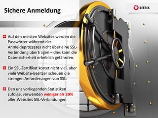 Sichere Anmeldung


 Auf den meisten Websites werden die
 Passwörter während des
 Anmeldeprozesses nicht über eine SSL-
 Verbindung übertragen – dies kann die
 Datensicherheit erheblich gefährden.

 Ein SSL-Zertifikat kostet nicht viel, aber
 viele Website-Besitzer scheuen die
 strengen Anforderungen von SSL.

 Den uns vorliegenden Statistiken
 zufolge, verwenden weniger als 20%
 aller Websites SSL-Verbindungen.
 