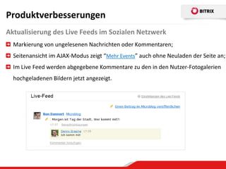 Produktverbesserungen
Aktualisierung des Live Feeds im Sozialen Netzwerk
  Markierung von ungelesenen Nachrichten oder Kommentaren;
  Seitenansicht im AJAX-Modus zeigt “Mehr Events” auch ohne Neuladen der Seite an;
  Im Live Feed werden abgegebene Kommentare zu den in den Nutzer-Fotogalerien
  hochgeladenen Bildern jetzt angezeigt.
 