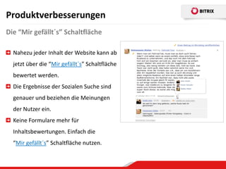 Produktverbesserungen
Die “Mir gefällt´s” Schaltfläche

  Nahezu jeder Inhalt der Website kann ab
  jetzt über die “Mir gefällt´s” Schaltfläche
  bewertet werden.
  Die Ergebnisse der Sozialen Suche sind
  genauer und beziehen die Meinungen
  der Nutzer ein.
  Keine Formulare mehr für
  Inhaltsbewertungen. Einfach die
  “Mir gefällt´s” Schaltfläche nutzen.
 