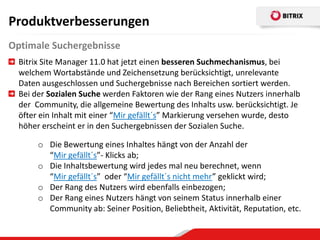 Produktverbesserungen
Optimale Suchergebnisse
  Bitrix Site Manager 11.0 hat jetzt einen besseren Suchmechanismus, bei
  welchem Wortabstände und Zeichensetzung berücksichtigt, unrelevante
  Daten ausgeschlossen und Suchergebnisse nach Bereichen sortiert werden.
  Bei der Sozialen Suche werden Faktoren wie der Rang eines Nutzers innerhalb
  der Community, die allgemeine Bewertung des Inhalts usw. berücksichtigt. Je
  öfter ein Inhalt mit einer “Mir gefällt´s” Markierung versehen wurde, desto
  höher erscheint er in den Suchergebnissen der Sozialen Suche.

       o Die Bewertung eines Inhaltes hängt von der Anzahl der
         “Mir gefällt´s”- Klicks ab;
       o Die Inhaltsbewertung wird jedes mal neu berechnet, wenn
         “Mir gefällt´s” oder “Mir gefällt´s nicht mehr” geklickt wird;
       o Der Rang des Nutzers wird ebenfalls einbezogen;
       o Der Rang eines Nutzers hängt von seinem Status innerhalb einer
         Community ab: Seiner Position, Beliebtheit, Aktivität, Reputation, etc.
 