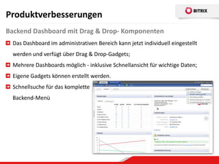Produktverbesserungen
Backend Dashboard mit Drag & Drop- Komponenten
 Das Dashboard im administrativen Bereich kann jetzt individuell eingestellt
 werden und verfügt über Drag & Drop-Gadgets;
 Mehrere Dashboards möglich - inklusive Schnellansicht für wichtige Daten;
 Eigene Gadgets können erstellt werden.
 Schnellsuche für das komplette
 Backend-Menü
 