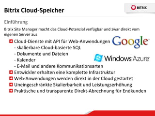 Bitrix Cloud-Speicher
Einführung
Bitrix Site Manager macht das Cloud-Potenzial verfügbar und zwar direkt vom
eigenen Server aus
     Cloud-Dienste mit API für Web-Anwendungen
     - skalierbare Cloud-basierte SQL
     - Dokumente und Dateien
     - Kalender
     - E-Mail und andere Kommunikationsarten
     Entwickler erhalten eine komplette Infrastruktur
     Web-Anwendungen werden direkt in der Cloud gestartet
     Uneingeschränkte Skalierbarkeit und Leistungserhöhung
     Praktische und transparente Direkt-Abrechnung für Endkunden
 
