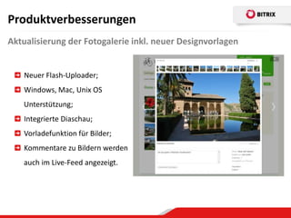Produktverbesserungen
Aktualisierung der Fotogalerie inkl. neuer Designvorlagen


    Neuer Flash-Uploader;
    Windows, Mac, Unix OS
   Unterstützung;
    Integrierte Diaschau;
    Vorladefunktion für Bilder;
    Kommentare zu Bildern werden
   auch im Live-Feed angezeigt.
 