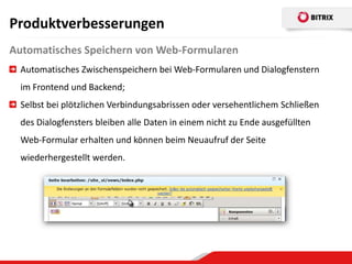 Produktverbesserungen
Automatisches Speichern von Web-Formularen
  Automatisches Zwischenspeichern bei Web-Formularen und Dialogfenstern
  im Frontend und Backend;
  Selbst bei plötzlichen Verbindungsabrissen oder versehentlichem Schließen
  des Dialogfensters bleiben alle Daten in einem nicht zu Ende ausgefüllten
  Web-Formular erhalten und können beim Neuaufruf der Seite
  wiederhergestellt werden.
 