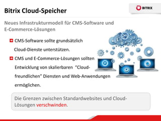 Bitrix Cloud-Speicher
Neues Infrastrukturmodell für CMS-Software und
E-Commerce-Lösungen

    CMS-Software sollte grundsätzlich
    Cloud-Dienste unterstützen.
    CMS und E-Commerce-Lösungen sollten
    Entwicklung von skalierbaren “Cloud-
    freundlichen” Diensten und Web-Anwendungen
    ermöglichen.

    Die Grenzen zwischen Standardwebsites und Cloud-
    Lösungen verschwinden.
 