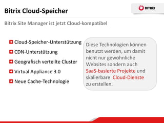 Bitrix Cloud-Speicher
Bitrix Site Manager ist jetzt Cloud-kompatibel


    Cloud-Speicher-Unterstützung Diese Technologien können
    CDN-Unterstützung             benutzt werden, um damit
                                  nicht nur gewöhnliche
    Geografisch verteilte Cluster Websites sondern auch
    Virtual Appliance 3.0         SaaS-basierte Projekte und
                                  skalierbare Cloud-Dienste
    Neue Cache-Technologie        zu erstellen.
 