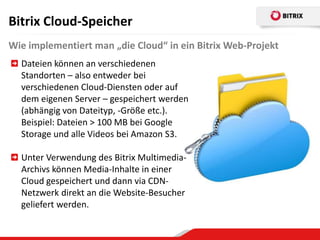 Bitrix Cloud-Speicher
Wie implementiert man „die Cloud“ in ein Bitrix Web-Projekt
  Dateien können an verschiedenen
  Standorten – also entweder bei
  verschiedenen Cloud-Diensten oder auf
  dem eigenen Server – gespeichert werden
  (abhängig von Dateityp, -Größe etc.).
  Beispiel: Dateien > 100 MB bei Google
  Storage und alle Videos bei Amazon S3.

  Unter Verwendung des Bitrix Multimedia-
  Archivs können Media-Inhalte in einer
  Cloud gespeichert und dann via CDN-
  Netzwerk direkt an die Website-Besucher
  geliefert werden.
 