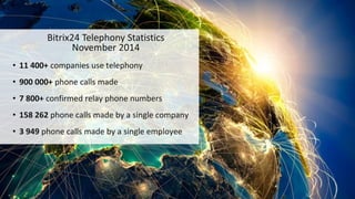 Bitrix24 Telephony Statistics
November 2014
• 11 400+ companies use telephony
• 900 000+ phone calls made
• 7 800+ confirmed relay phone numbers
• 158 262 phone calls made by a single company
• 3 949 phone calls made by a single employee
 