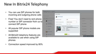 New In Bitrix24 Telephony
• You can use SIP phones for both
incoming and outgoing phone calls
• Free! You don’t need to rent phone
number or SIP connector from us to
connect SIP phone
• All popular SIP phone models are
supported
• All Bitrix24 telephony features are
available to use when using SIP
phones
• Connection speed improved by 80%
 