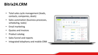 Bitrix24.CRM
• Total sales cycle management (leads,
contacts, companies, deals)
• Sales automation (business processes,
scheduling, tasks)
• Email marketing
• Quotes and invoices
• Product catalog
• Sales funnel and reports
• Integrated telephony and mobile CRM
 