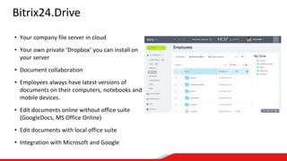 Bitrix24.Drive
• Your company file server in cloud
• Your own private ‘Dropbox’ you can install on
your server
• Document collaboration
• Employees always have latest versions of
documents on their computers, notebooks and
mobile devices.
• Edit documents online without office suite
(GoogleDocs, MS Office Online)
• Edit documents with local office suite
• Integration with Microsoft and Google
 