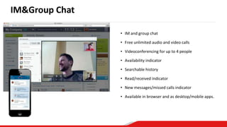 • IM and group chat
• Free unlimited audio and video calls
• Videoconferencing for up to 4 people
• Availability indicator
• Searchable history
• Read/received indicator
• New messages/missed calls indicator
• Available in browser and as desktop/mobile apps.
IM&Group Chat
 