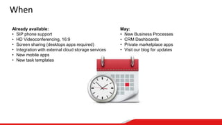 When
Already available:
• SIP phone support
• HD Videoconferencing, 16:9
• Screen sharing (desktops apps required)
• Integration with external cloud storage services
• New mobile apps
• New task templates
May:
• New Business Processes
• CRM Dashboards
• Private marketplace apps
• Visit our blog for updates
 