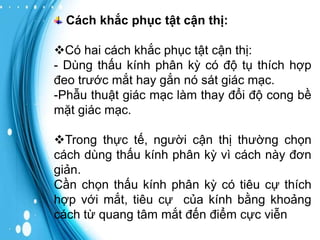 Cách khắc phục tật cận thị:
Có hai cách khắc phục tật cận thị:
- Dùng thấu kính phân kỳ có độ tụ thích hợp
đeo trước mắt hay gắn nó sát giác mạc.
-Phẫu thuật giác mạc làm thay đổi độ cong bề
mặt giác mạc.

Trong thực tế, người cận thị thường chọn
cách dùng thấu kính phân kỳ vì cách này đơn
giản.
Cần chọn thấu kính phân kỳ có tiêu cự thích
hợp với mắt, tiêu cự của kính bằng khoảng
cách từ quang tâm mắt đến điểm cực viễn

 