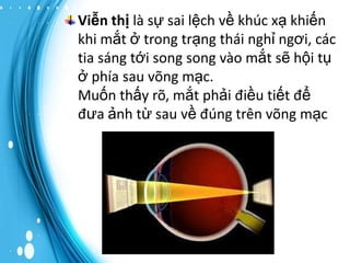 Viễn thị là sự sai lệch về khúc xạ khiến
khi mắt ở trong trạng thái nghỉ ngơi, các
tia sáng tới song song vào mắt sẽ hội tụ
ở phía sau võng mạc.
Muốn thấy rõ, mắt phải điều tiết để
đưa ảnh từ sau về đúng trên võng mạc

 