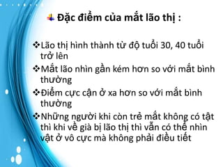 Đặc điểm của mắt lão thị :
Lão thị hình thành từ độ tuổi 30, 40 tuổi
trở lên
Mắt lão nhìn gần kém hơn so với mắt bình
thường
Điểm cực cận ở xa hơn so với mắt bình
thường
Những người khi còn trẻ mắt không có tật
thì khi về già bị lão thị thì vẫn có thể nhìn
vật ở vô cực mà không phải điều tiết

 