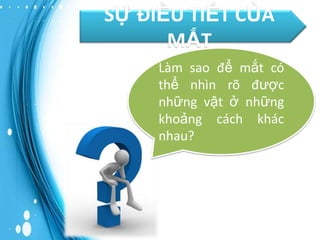 SỰ ĐIỀU TIẾT CỦA
MẮT
Làm sao để mắt có
thể nhìn rõ được
những vật ở những
khoảng cách khác
nhau?

 