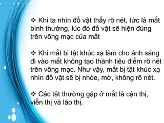  Khi ta nhìn đồ vật thấy rõ nét, tức là mắt
bình thường, lúc đó đồ vật sẽ hiện đúng
trên võng mạc của mắt
 Khi mắt bị tật khúc xạ làm cho ánh sáng
đi vào mắt không tạo thành tiêu điểm rõ nét
trên võng mạc. Như vậy, mắt bị tật khúc xạ
nhìn đồ vật sẽ bị nhòe, mờ, không rõ nét.
 Các tật thường gặp ở mắt là cận thị,
viễn thị và lão thị.

 