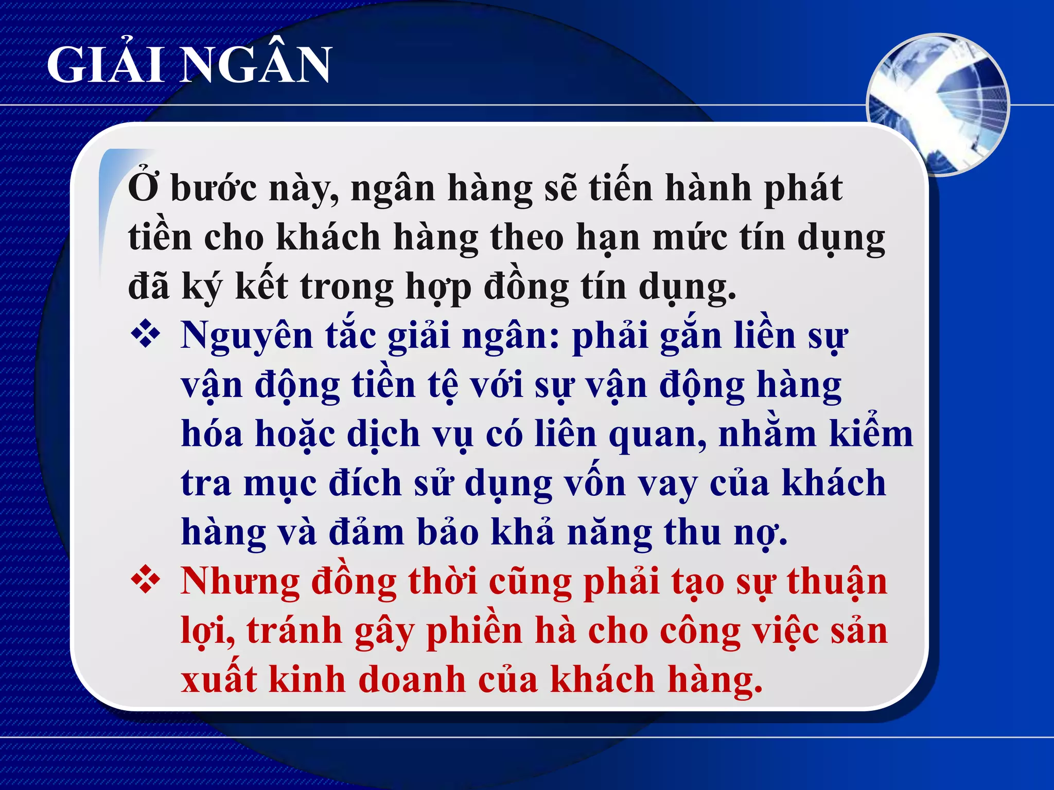 GIẢI NGÂN

  Ở bƣớc này, ngân hàng sẽ tiến hành phát
  tiền cho khách hàng theo hạn mức tín dụng
  đã ký kết trong hợp đồng tín dụng.
   Nguyên tắc giải ngân: phải gắn liền sự
     vận động tiền tệ với sự vận động hàng
     hóa hoặc dịch vụ có liên quan, nhằm kiểm
     tra mục đích sử dụng vốn vay của khách
     hàng và đảm bảo khả năng thu nợ.
   Nhƣng đồng thời cũng phải tạo sự thuận
     lợi, tránh gây phiền hà cho công việc sản
     xuất kinh doanh của khách hàng.
 