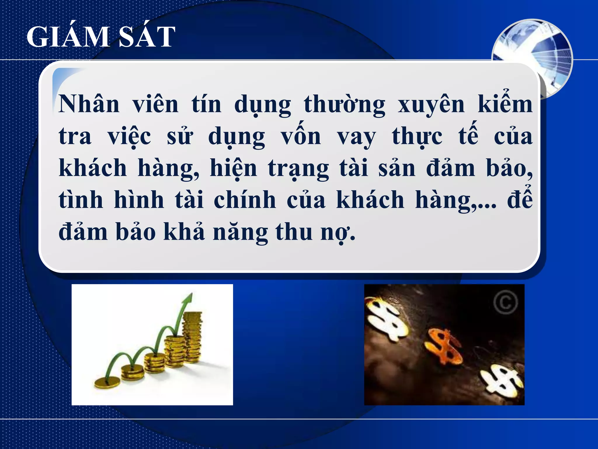 GIÁM SÁT

 Nhân viên tín dụng thƣờng xuyên kiểm
 tra việc sử dụng vốn vay thực tế của
 khách hàng, hiện trạng tài sản đảm bảo,
 tình hình tài chính của khách hàng,... để
 đảm bảo khả năng thu nợ.
 