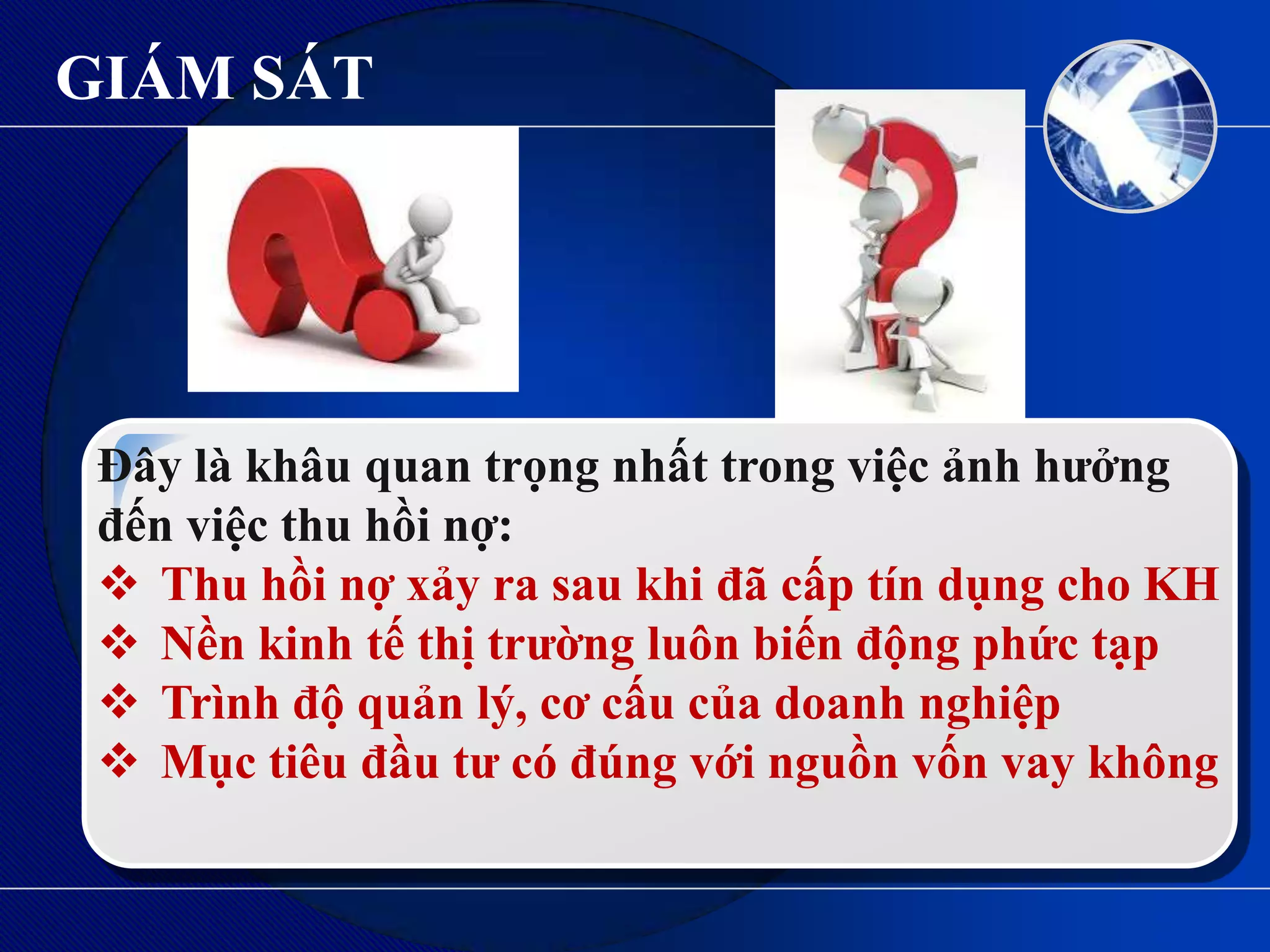 GIÁM SÁT




 Đây là khâu quan trọng nhất trong việc ảnh hƣởng
 đến việc thu hồi nợ:
  Thu hồi nợ xảy ra sau khi đã cấp tín dụng cho KH
  Nền kinh tế thị trƣờng luôn biến động phức tạp
  Trình độ quản lý, cơ cấu của doanh nghiệp
  Mục tiêu đầu tƣ có đúng với nguồn vốn vay không
 