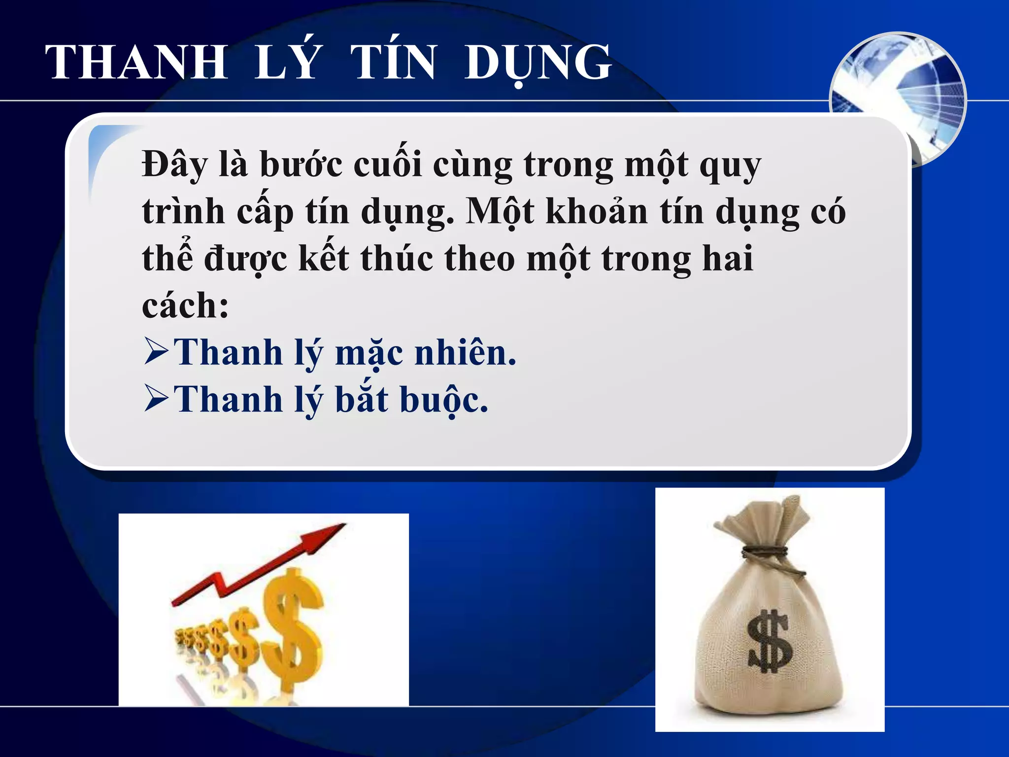 THANH LÝ TÍN DỤNG
  Đây là bƣớc cuối cùng trong một quy
  trình cấp tín dụng. Một khoản tín dụng có
  thể đƣợc kết thúc theo một trong hai
  cách:
  Thanh lý mặc nhiên.
  Thanh lý bắt buộc.
 
