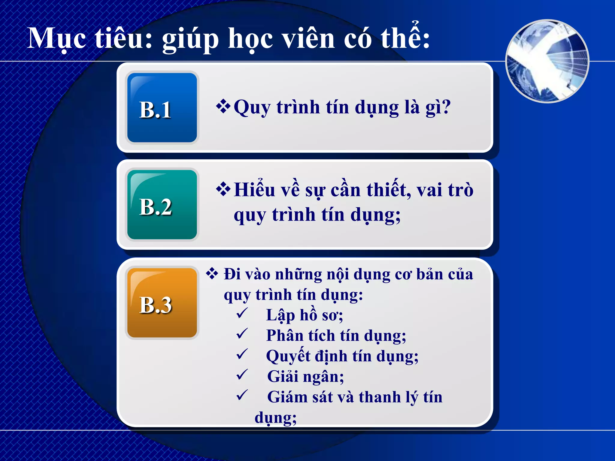 Mục tiêu: giúp học viên có thể:

        B.1    Quy trình tín dụng là gì?



               Hiểu về sự cần thiết, vai trò
        B.2     quy trình tín dụng;

               Đi vào những nội dụng cơ bản của
                quy trình tín dụng:
        B.3       Lập hồ sơ;
                  Phân tích tín dụng;
                  Quyết định tín dụng;
                  Giải ngân;
                  Giám sát và thanh lý tín
                    dụng;
 