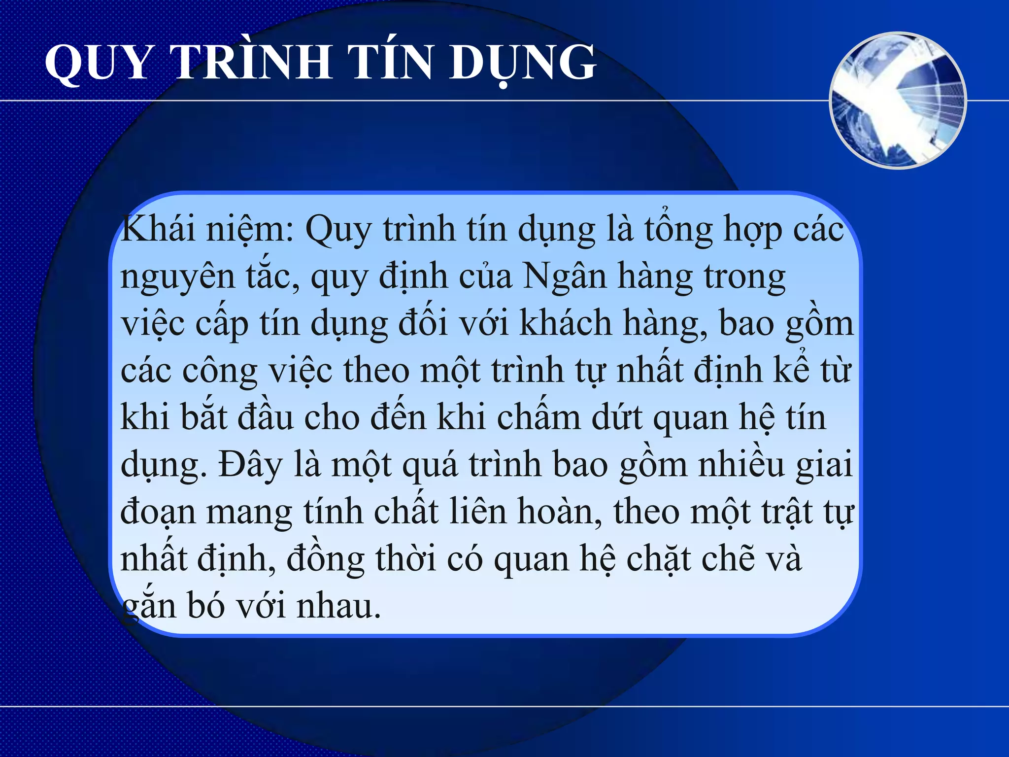 QUY TRÌNH TÍN DỤNG


  Khái niệm: Quy trình tín dụng là tổng hợp các
  nguyên tắc, quy định của Ngân hàng trong
  việc cấp tín dụng đối với khách hàng, bao gồm
  các công việc theo một trình tự nhất định kể từ
  khi bắt đầu cho đến khi chấm dứt quan hệ tín
  dụng. Đây là một quá trình bao gồm nhiều giai
  đoạn mang tính chất liên hoàn, theo một trật tự
  nhất định, đồng thời có quan hệ chặt chẽ và
  gắn bó với nhau.
 