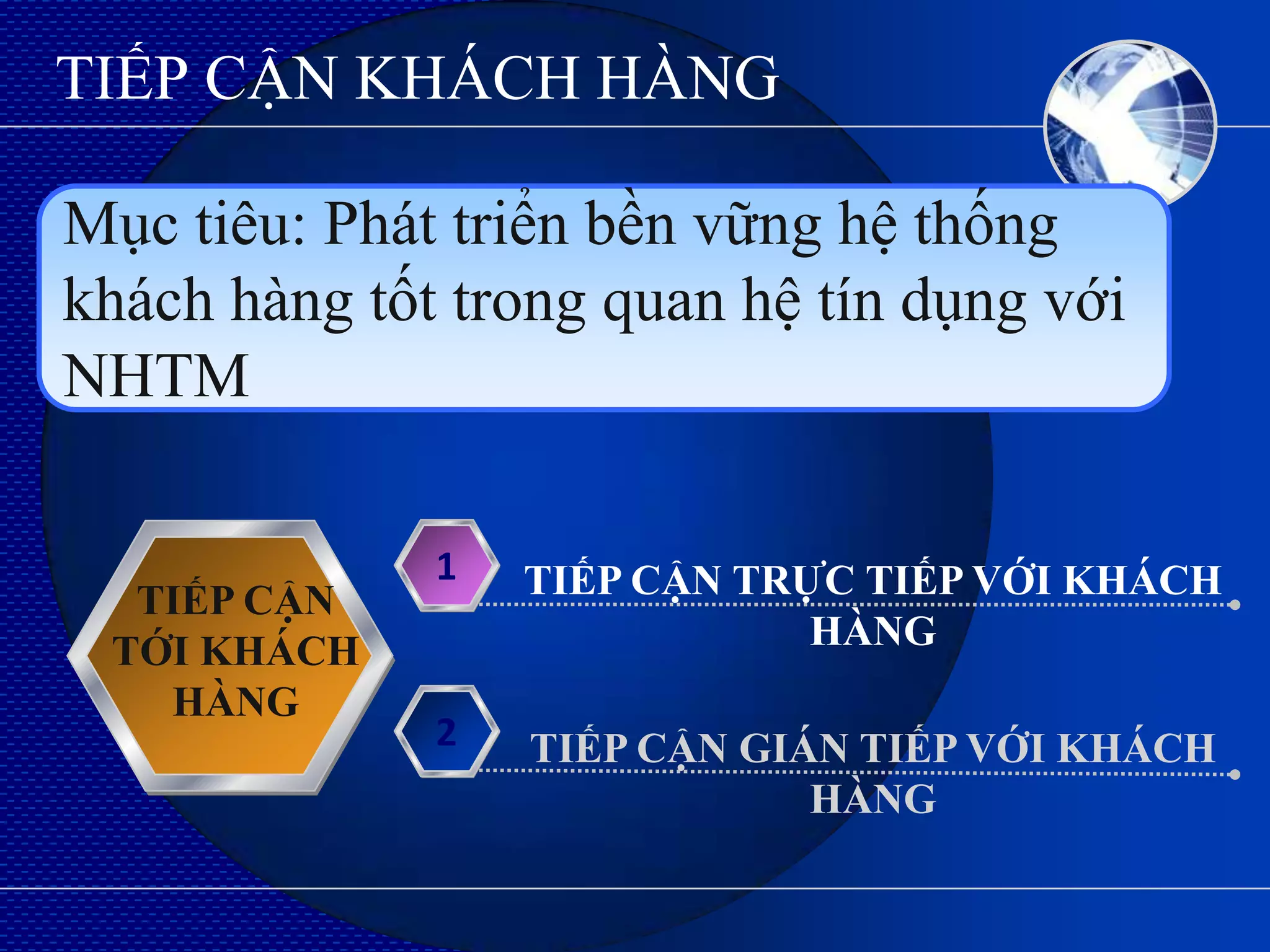 TIẾP CẬN KHÁCH HÀNG

Mục tiêu: Phát triển bền vững hệ thống
khách hàng tốt trong quan hệ tín dụng với
NHTM

              1   TIẾP CẬN TRỰC TIẾP VỚI KHÁCH
  TIẾP CẬN
 TỚI KHÁCH                    HÀNG
   HÀNG
              2   TIẾP CẬN GIÁN TIẾP VỚI KHÁCH
                              HÀNG
 