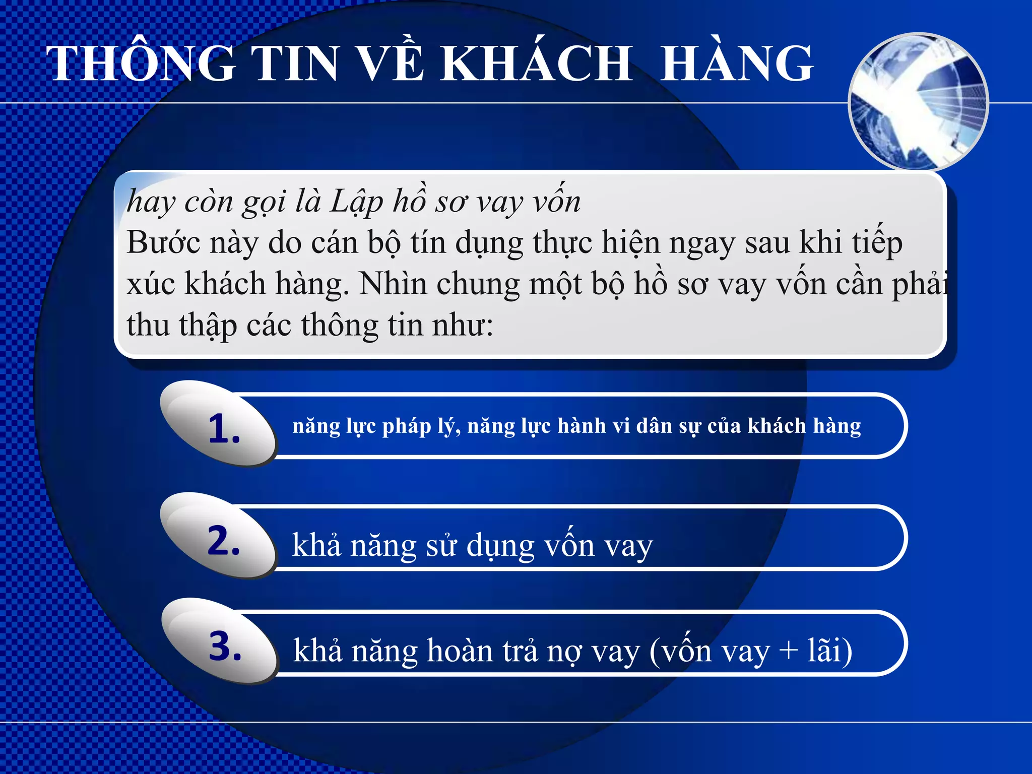 THÔNG TIN VỀ KHÁCH HÀNG

  hay còn gọi là Lập hồ sơ vay vốn
  Bước này do cán bộ tín dụng thực hiện ngay sau khi tiếp
  xúc khách hàng. Nhìn chung một bộ hồ sơ vay vốn cần phải
  thu thập các thông tin như:


       1.    năng lực pháp lý, năng lực hành vi dân sự của khách hàng




       2.    khả năng sử dụng vốn vay


       3.    khả năng hoàn trả nợ vay (vốn vay + lãi)
 