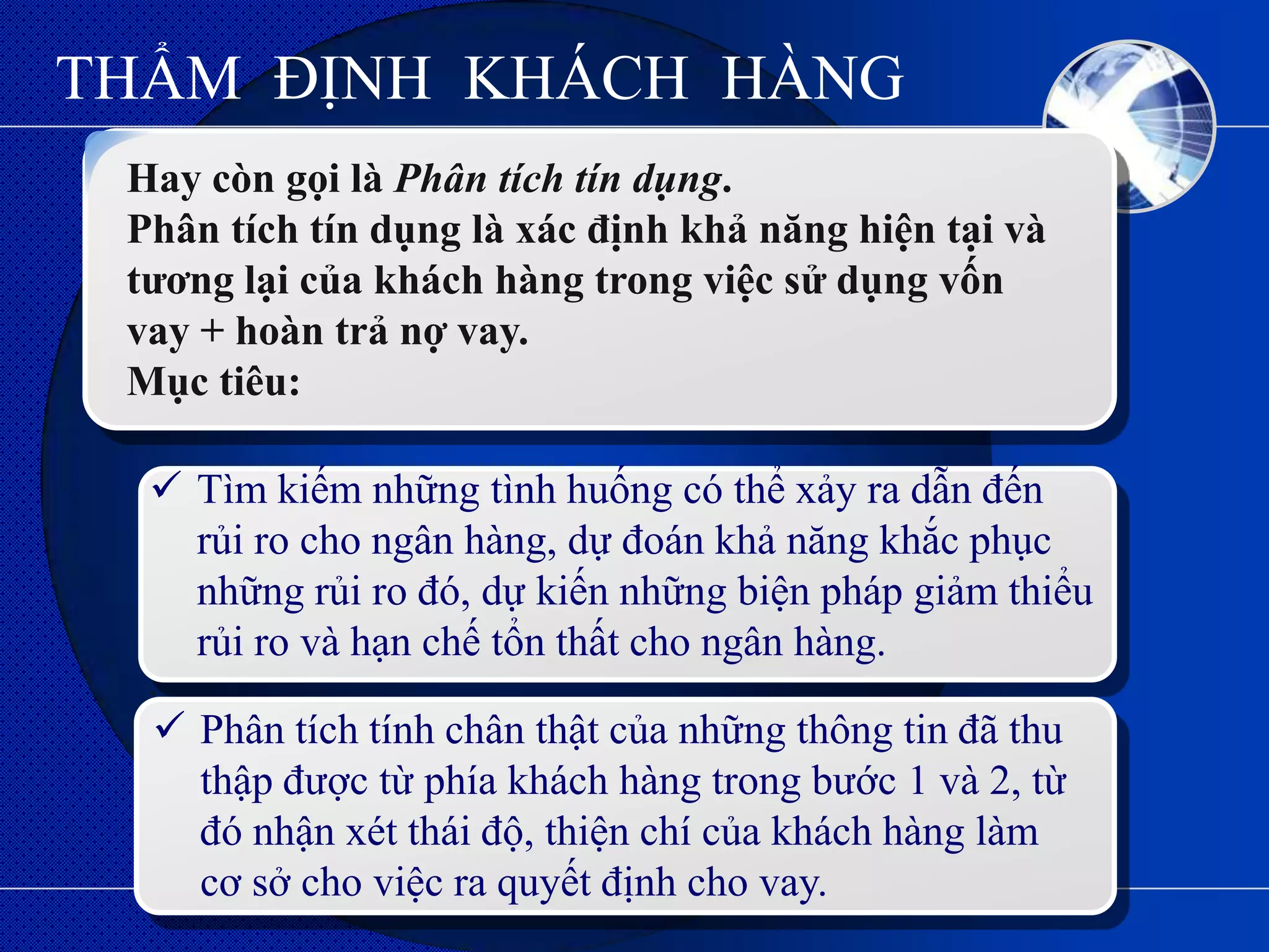 THẨM ĐỊNH KHÁCH HÀNG
 Hay còn gọi là Phân tích tín dụng.
 Phân tích tín dụng là xác định khả năng hiện tại và
 tƣơng lại của khách hàng trong việc sử dụng vốn
 vay + hoàn trả nợ vay.
 Mục tiêu:

   Tìm kiếm những tình huống có thể xảy ra dẫn đến
    rủi ro cho ngân hàng, dự đoán khả năng khắc phục
    những rủi ro đó, dự kiến những biện pháp giảm thiểu
    rủi ro và hạn chế tổn thất cho ngân hàng.
  .
   Phân tích tính chân thật của những thông tin đã thu
    thập được từ phía khách hàng trong bước 1 và 2, từ
    đó nhận xét thái độ, thiện chí của khách hàng làm
    cơ sở cho việc ra quyết định cho vay.
 