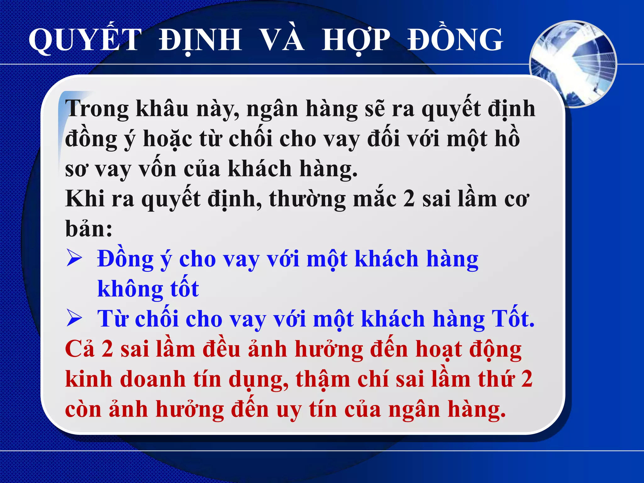 QUYẾT ĐỊNH VÀ HỢP ĐỒNG

 Trong khâu này, ngân hàng sẽ ra quyết định
 đồng ý hoặc từ chối cho vay đối với một hồ
 sơ vay vốn của khách hàng.
 Khi ra quyết định, thƣờng mắc 2 sai lầm cơ
 bản:
  Đồng ý cho vay với một khách hàng
    không tốt
  Từ chối cho vay với một khách hàng Tốt.
 Cả 2 sai lầm đều ảnh hƣởng đến hoạt động
 kinh doanh tín dụng, thậm chí sai lầm thứ 2
 còn ảnh hƣởng đến uy tín của ngân hàng.
 