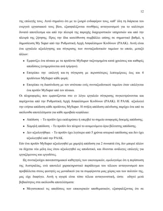 12
της επιλογής τους. Αυτό σημαίνει ότι με το ζωηρό ενδιαφέρον τους, καθ’ όλη τη διάρκεια του
ενεργού εργασιακού τους βίου, εξασφαλίζονται συνθήκες ανταγωνισμού για το καλύτερο
δυνατό αποτέλεσμα και από την πλευρά της παροχής διαχειριστικών υπηρεσιών και από την
πλευρά της ζήτησης. Προς την ίδια κατεύθυνση συμβάλλει επίσης σε σημαντικό βαθμό, η
δημοσίευση My Super από την Ρυθμιστική Αρχή Ασφαλίσιμων Κινδύνων (ΡΑΑΚ). Αυτή είναι
ένα εργαλείο αξιολόγησης και σύγκρισης των συνταξιοδοτικών ταμείων το οποίο, μεταξύ
άλλων:
● Εμφανίζει ένα πίνακα με τα προϊόντα MySuper ταξινομημένα κατά χρεώσεις και καθαρές
αποδόσεις (ενημερώνεται ανά τρίμηνο).
● Επιτρέπει την επιλογή και τη σύγκριση με περισσότερες λεπτομέρειες έως και 4
προϊόντων MySuper κάθε φορά;
● Επιτρέπει τη διασύνδεση με τον ιστότοπο ενός συνταξιοδοτικού ταμείου όταν επιλέγεται
ένα προϊόν MySuper από τον πίνακα.
Οι πληροφορίες που εμφανίζονται στο εν λόγω εργαλείο σύγκρισης συγκεντρώνονται και
παρέχονται από την Ρυθμιστική Αρχή Ασφαλίσιμων Κινδύνων (ΡΑΑΚ). Η ΡΑΑΚ αξιολογεί
την ετήσια απόδοση κάθε προϊόντος MySuper. Η στήλη απόδοση επένδυσης παρέχει ένα από τα
ακόλουθα αποτελέσματα για κάθε αμοιβαίο κεφάλαιο:
● Απόδοση – Το προϊόν έχει εκπληρώσει ή υπερβεί το σημείο αναφοράς δοκιμής απόδοσης.
● Χαμηλή απόδοση - Το προϊόν δεν πληροί το αναμενόμενο όριο βέλτιστης απόδοσης.
● Δεν αξιολογήθηκε - Το προϊόν έχει λιγότερο από 5 χρόνια ιστορικό απόδοσης και δεν έχει
αξιολογηθεί από την ΡΑΑΚ.
Εάν ένα προϊόν MySuper αξιολογηθεί με χαμηλή απόδοση για 2 συναπτά έτη, δεν μπορεί πλέον
να δέχεται νέα μέλη έως ότου αξιολογηθεί ως αποδοτικό, και δίνονται ανάλογες επιλογές για
εργαζόμενους και εργοδότες.
Ως συνταξιούχοι πανεπιστημιακοί καθηγητές των οικονομικών, ομολογούμε ότι η περίπτωση
της Αυστραλίας, ενώ αποτελεί χαρακτηριστικό παράδειγμα του τέλειου ανταγωνισμού που
προβάλλεται στους φοιτητές ως μοναδικού για τα συμφέροντα μιας χώρας και των πολιτών της,
μας είχε διαφύγει. Αυτή η αγορά είναι τόσο τέλεια ανταγωνιστική, ώστε οδηγεί μετά
βεβαιότητος στα ακόλουθα αποτελέσματα:
● Μεγιστοποιεί τις αποδόσεις των επικουρικών αποθεματικών, εξασφαλίζοντας ότι σε
 